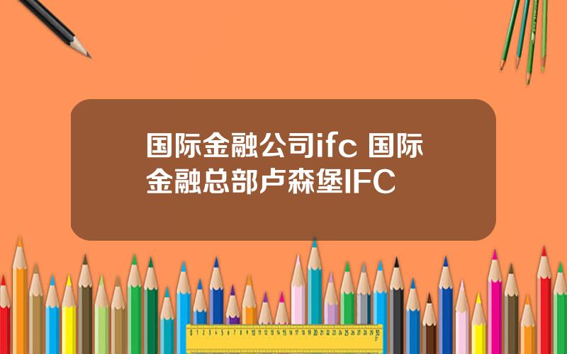 国际金融公司ifc 国际金融总部卢森堡IFC